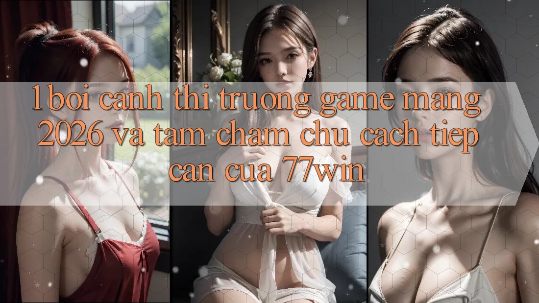 1. Bối Cảnh Thị Trường Game mạng 2026 Và Tầm Chăm chú Cách tiếp cận Của 77win