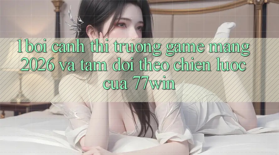 1. Bối Cảnh Thị Trường Game mạng 2026 Và Tầm Dõi theo Chiến Lược Của 77win