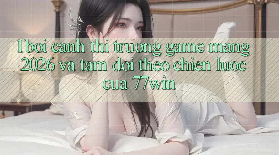 1. Bối Cảnh Thị Trường Game mạng 2026 Và Tầm Dõi theo Chiến Lược Của 77win 1. Bối Cảnh Thị Trường Game mạng 2026 Và Tầm Dõi theo Chiến Lược Của 77win