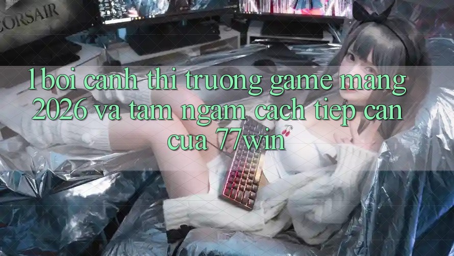 1. Bối Cảnh Thị Trường Game mạng 2026 Và Tầm Ngắm Cách tiếp cận Của 77win