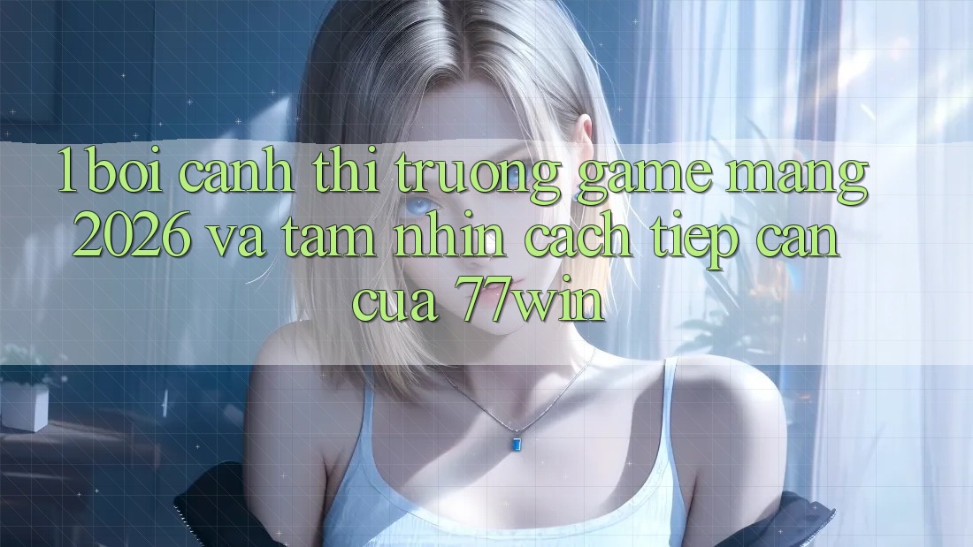 1. Bối Cảnh Thị Trường Game mạng 2026 Và Tầm Nhìn Cách tiếp cận Của 77win 1. Bối Cảnh Thị Trường Game mạng 2026 Và Tầm Nhìn Cách tiếp cận Của 77win
