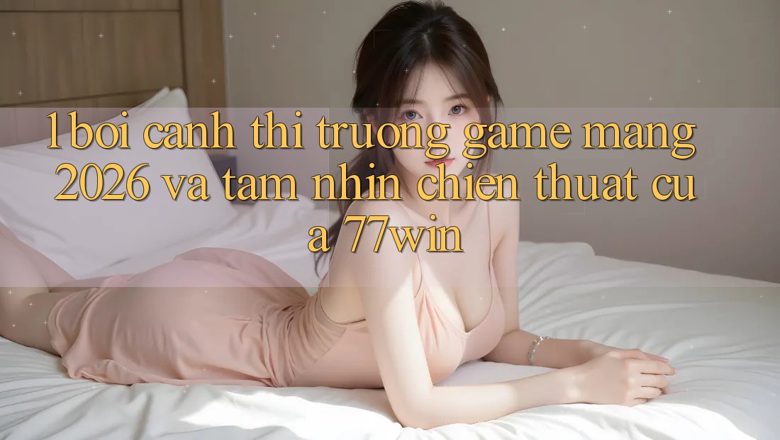 1. Bối Cảnh Thị Trường Game mạng 2026 Và Tầm Nhìn Chiến thuật Của 77win