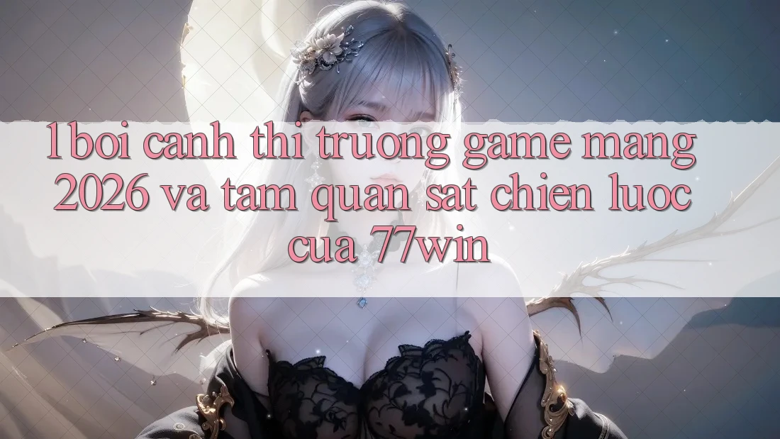 1. Bối Cảnh Thị Trường Game mạng 2026 Và Tầm Quan sát Chiến Lược Của 77win