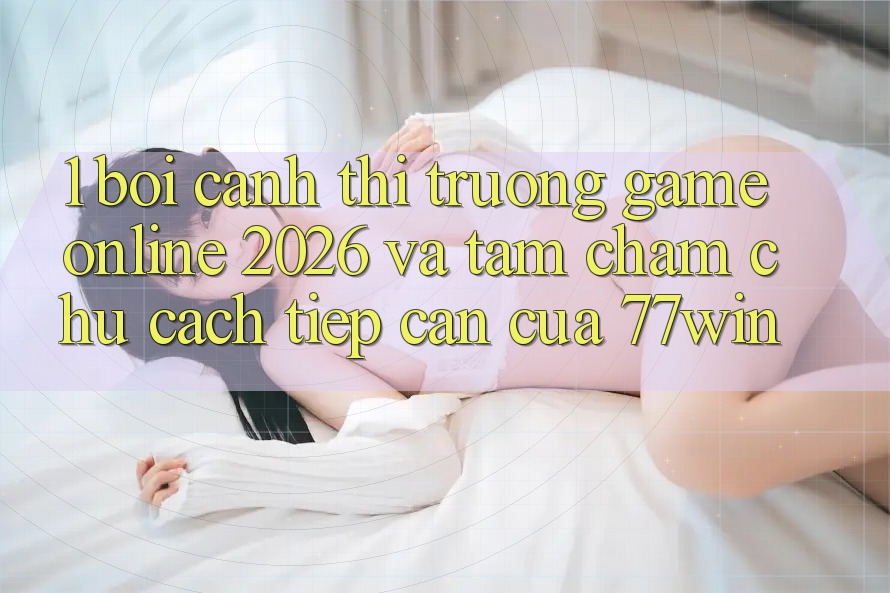1. Bối Cảnh Thị Trường Game Online 2026 Và Tầm Chăm chú Cách tiếp cận Của 77win