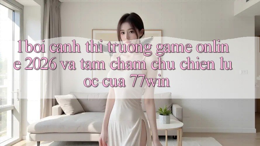 1. Bối Cảnh Thị Trường Game Online 2026 Và Tầm Chăm chú Chiến Lược Của 77win 1. Bối Cảnh Thị Trường Game Online 2026 Và Tầm Chăm chú Chiến Lược Của 77win