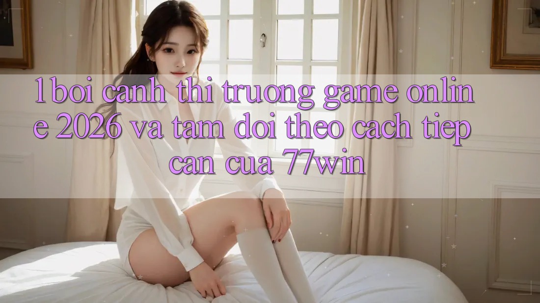 1. Bối Cảnh Thị Trường Game Online 2026 Và Tầm Dõi theo Cách tiếp cận Của 77win 1. Bối Cảnh Thị Trường Game Online 2026 Và Tầm Dõi theo Cách tiếp cận Của 77win