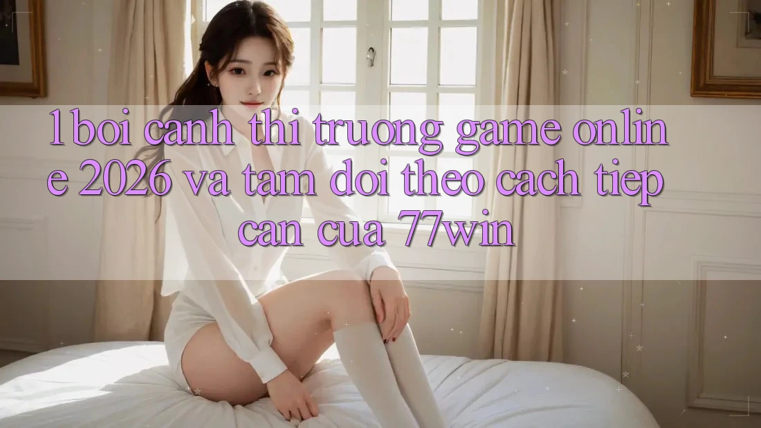 1. Bối Cảnh Thị Trường Game Online 2026 Và Tầm Dõi theo Cách tiếp cận Của 77win
