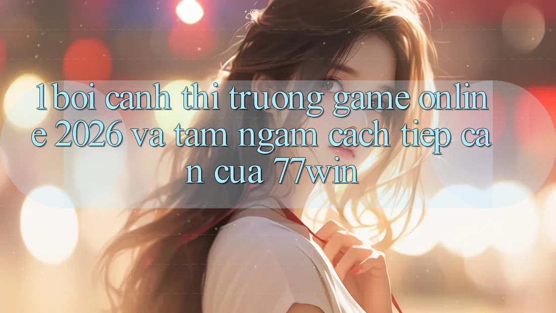 1. Bối Cảnh Thị Trường Game Online 2026 Và Tầm Ngắm Cách tiếp cận Của 77win
