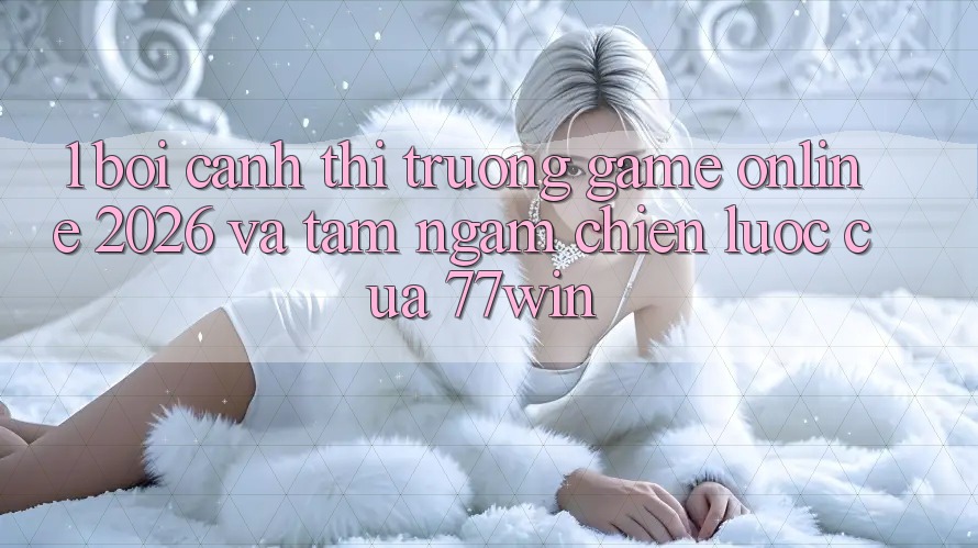 1. Bối Cảnh Thị Trường Game Online 2026 Và Tầm Ngắm Chiến Lược Của 77win