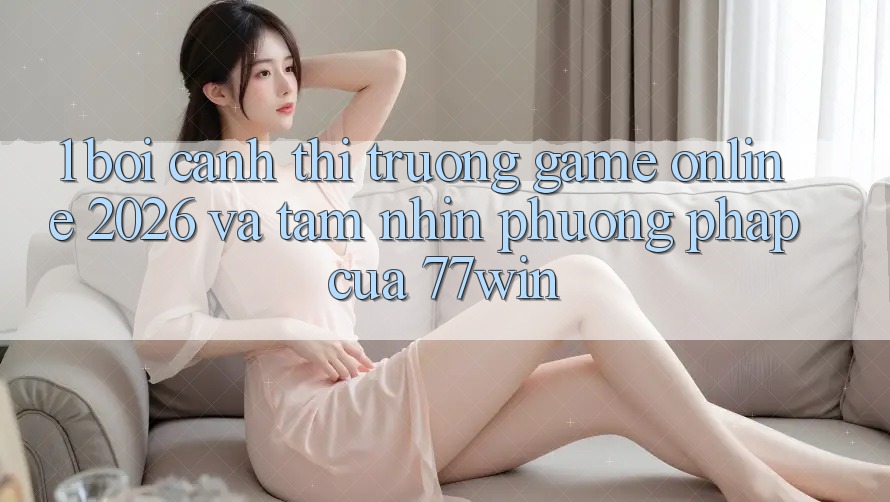 1. Bối Cảnh Thị Trường Game Online 2026 Và Tầm Nhìn Phương pháp Của 77win 1. Bối Cảnh Thị Trường Game Online 2026 Và Tầm Nhìn Phương pháp Của 77win