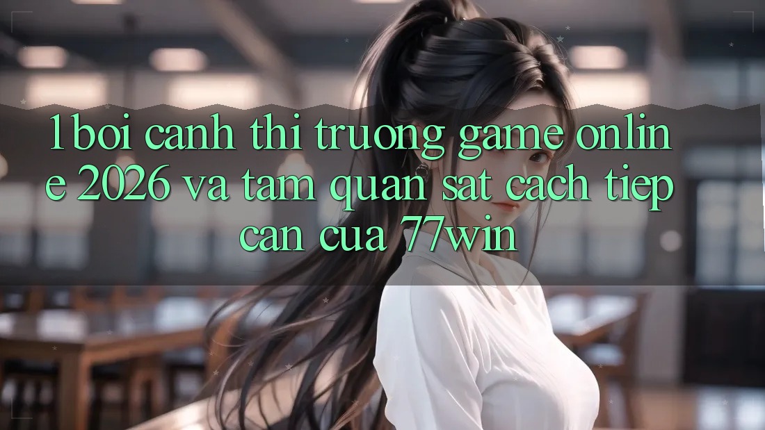 1. Bối Cảnh Thị Trường Game online 2026 Và Tầm Quan sát Cách tiếp cận Của 77win