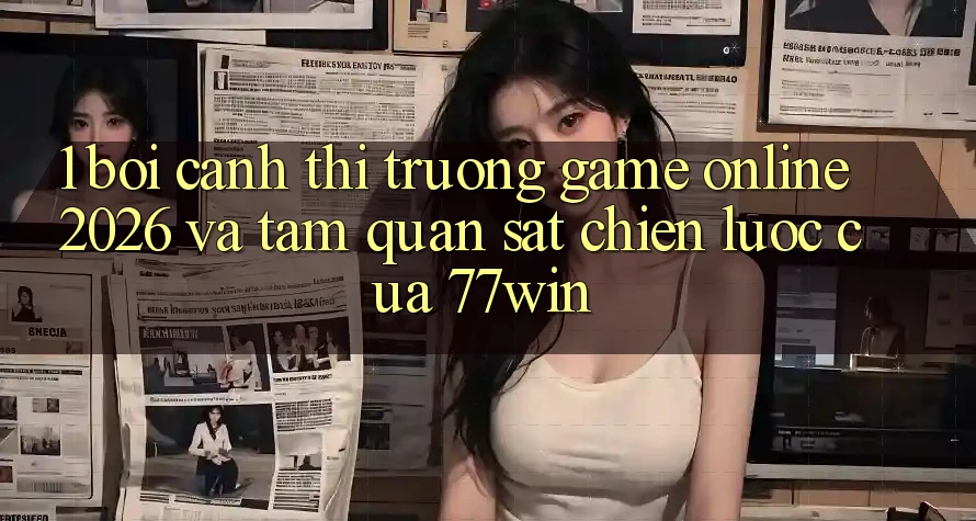 1. Bối Cảnh Thị Trường Game Online 2026 Và Tầm Quan sát Chiến Lược Của 77win