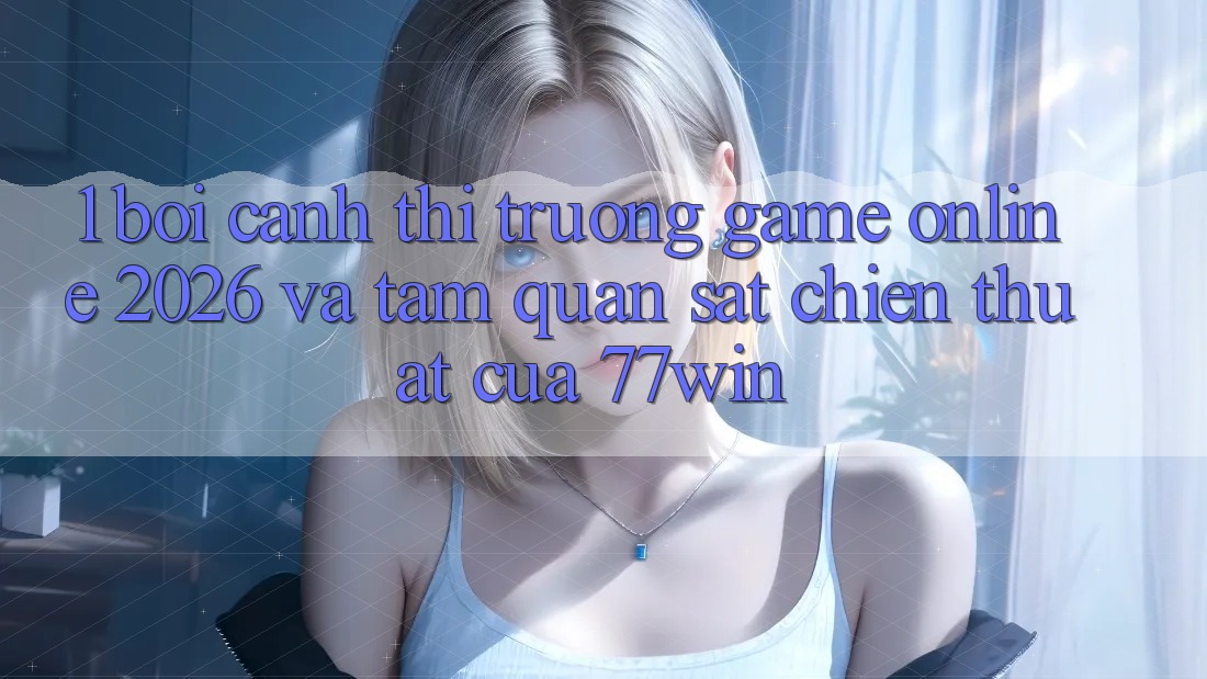 1. Bối Cảnh Thị Trường Game Online 2026 Và Tầm Quan sát Chiến thuật Của 77win