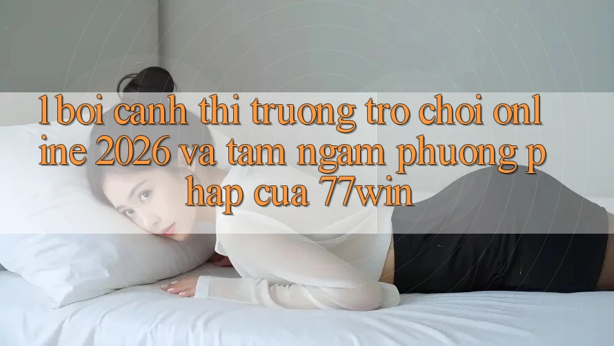 1. Bối Cảnh Thị Trường Trò chơi Online 2026 Và Tầm Ngắm Phương pháp Của 77win