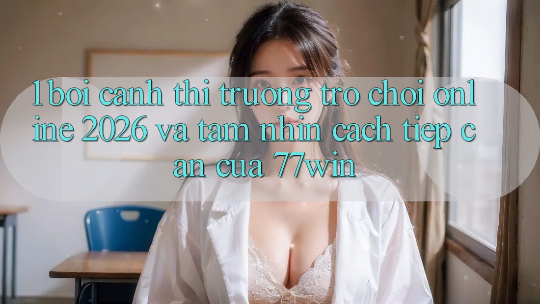 1. Bối Cảnh Thị Trường Trò chơi Online 2026 Và Tầm Nhìn Cách tiếp cận Của 77win