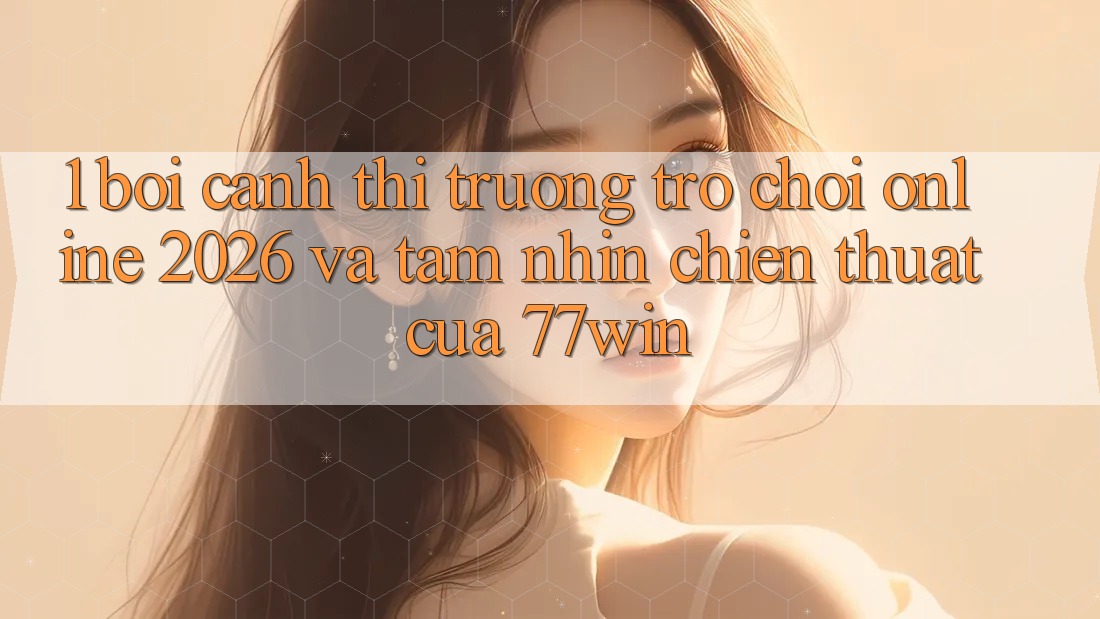 1. Bối Cảnh Thị Trường Trò chơi Online 2026 Và Tầm Nhìn Chiến thuật Của 77win