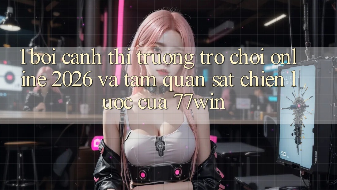 1. Bối Cảnh Thị Trường Trò chơi Online 2026 Và Tầm Quan sát Chiến Lược Của 77win