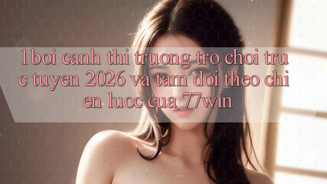 1. Bối Cảnh Thị Trường Trò chơi trực tuyến 2026 Và Tầm Dõi theo Chiến Lược Của 77win