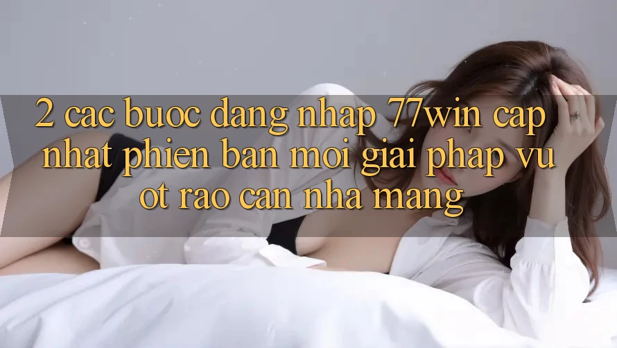 2. Các bước Đăng Nhập 77win Cập Nhật Phiên bản mới – Giải Pháp Vượt Rào Cản Nhà Mạng