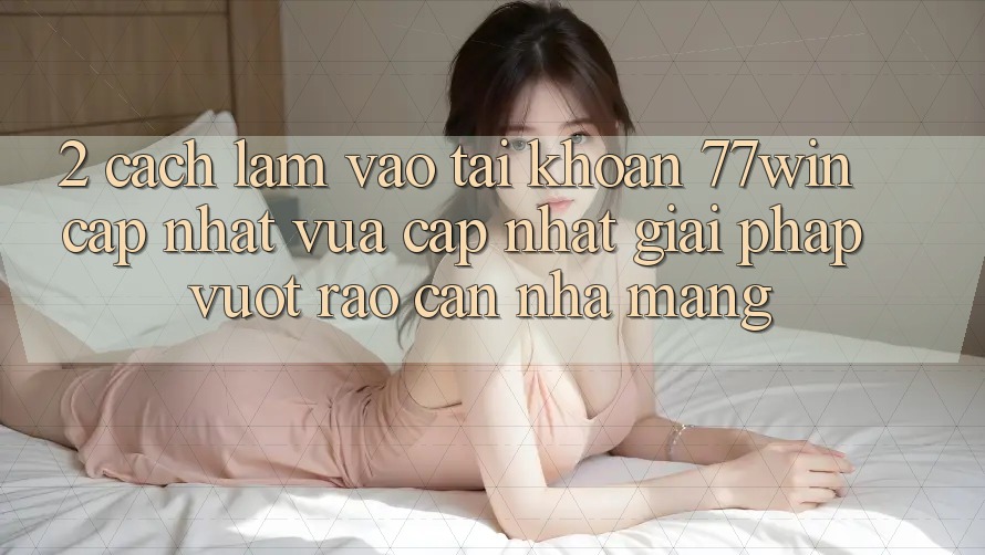 2. Cách làm Vào tài khoản 77win Cập Nhật Vừa cập nhật – Giải Pháp Vượt Rào Cản Nhà Mạng
