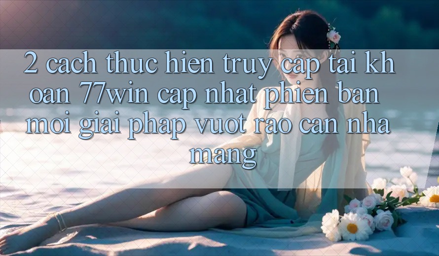 2. Cách thực hiện Truy cập tài khoản 77win Cập Nhật Phiên bản mới – Giải Pháp Vượt Rào Cản Nhà Mạng