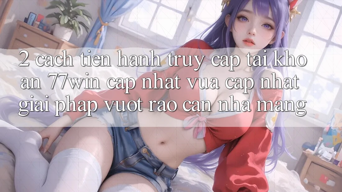 2. Cách tiến hành Truy cập tài khoản 77win Cập Nhật Vừa cập nhật – Giải Pháp Vượt Rào Cản Nhà Mạng