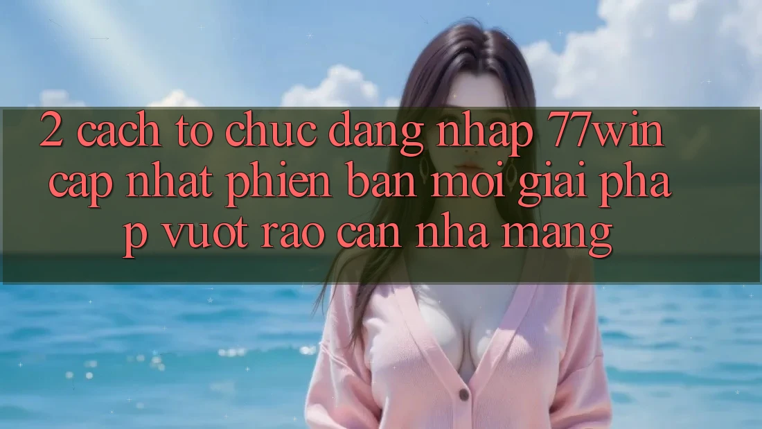 2. Cách tổ chức Đăng Nhập 77win Cập Nhật Phiên bản mới – Giải Pháp Vượt Rào Cản Nhà Mạng