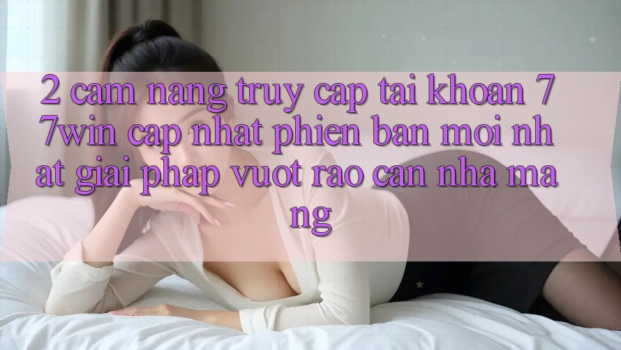 2. Cẩm nang Truy cập tài khoản 77win Cập Nhật Phiên bản mới Nhất – Giải Pháp Vượt Rào Cản Nhà Mạng