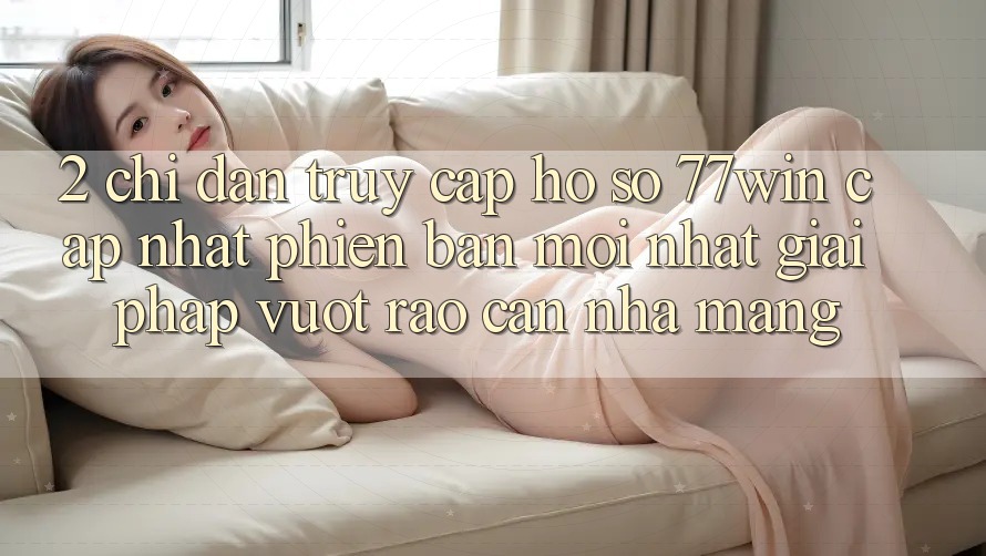 2. Chỉ dẫn Truy cập hồ sơ 77win Cập Nhật Phiên bản mới Nhất – Giải Pháp Vượt Rào Cản Nhà Mạng