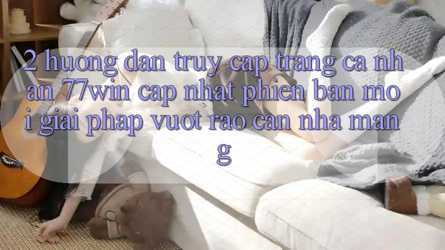 2. Hướng Dẫn Truy cập trang cá nhân 77win Cập Nhật Phiên bản mới – Giải Pháp Vượt Rào Cản Nhà Mạng