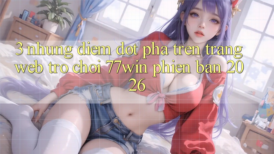 3. Những Điểm Đột Phá Trên Trang web Trò chơi 77win Phiên Bản 2026 3. Những Điểm Đột Phá Trên Trang web Trò chơi 77win Phiên Bản 2026