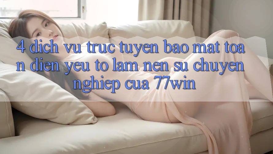 4. Dịch vụ trực tuyến Bảo Mật Toàn Diện – Yếu Tố Làm Nên Sự Chuyên nghiệp Của 77win