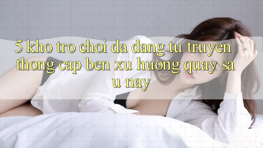 5. Kho Trò Chơi Đa Dạng: Từ Truyền Thống Cập bến Xu Hướng Quay sau này