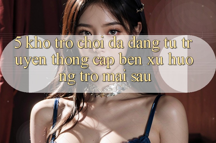 5. Kho Trò Chơi Đa Dạng: Từ Truyền Thống Cập bến Xu Hướng Trở mai sau 5. Kho Trò Chơi Đa Dạng: Từ Truyền Thống Cập bến Xu Hướng Trở mai sau