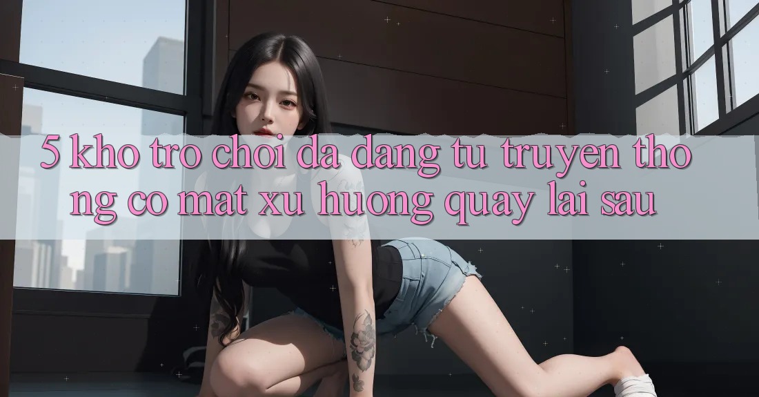 5. Kho Trò Chơi Đa Dạng: Từ Truyền Thống Có mặt Xu Hướng Quay lại sau 5. Kho Trò Chơi Đa Dạng: Từ Truyền Thống Có mặt Xu Hướng Quay lại sau