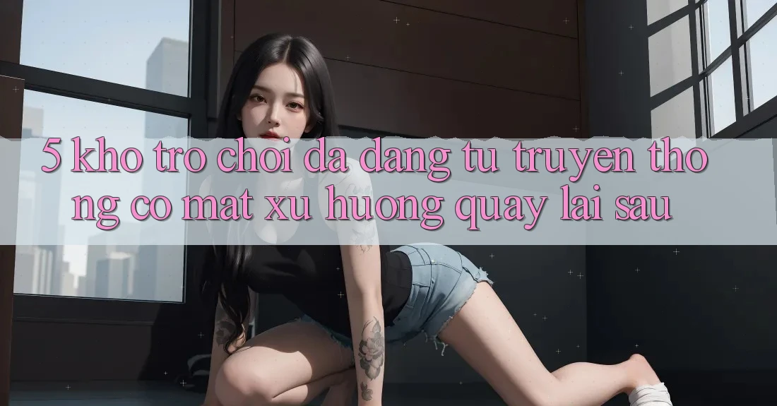 5. Kho Trò Chơi Đa Dạng: Từ Truyền Thống Có mặt Xu Hướng Quay lại sau 5. Kho Trò Chơi Đa Dạng: Từ Truyền Thống Có mặt Xu Hướng Quay lại sau