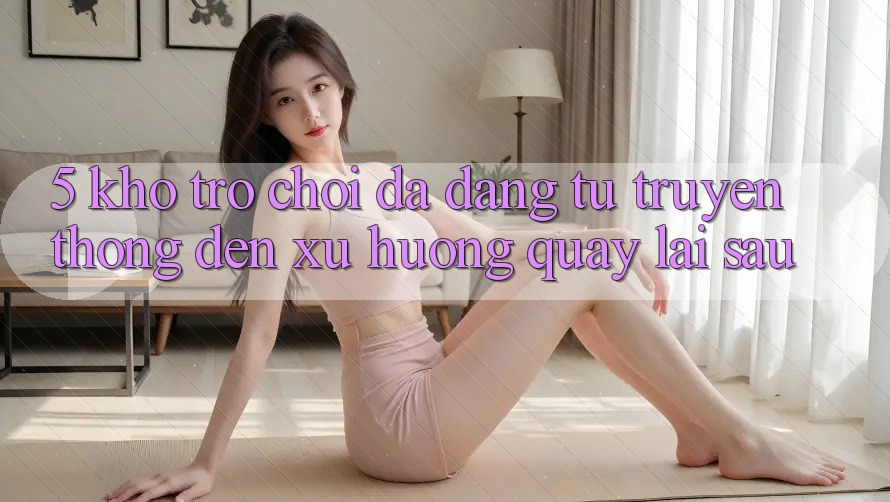 5. Kho Trò Chơi Đa Dạng: Từ Truyền Thống Đến Xu Hướng Quay lại sau