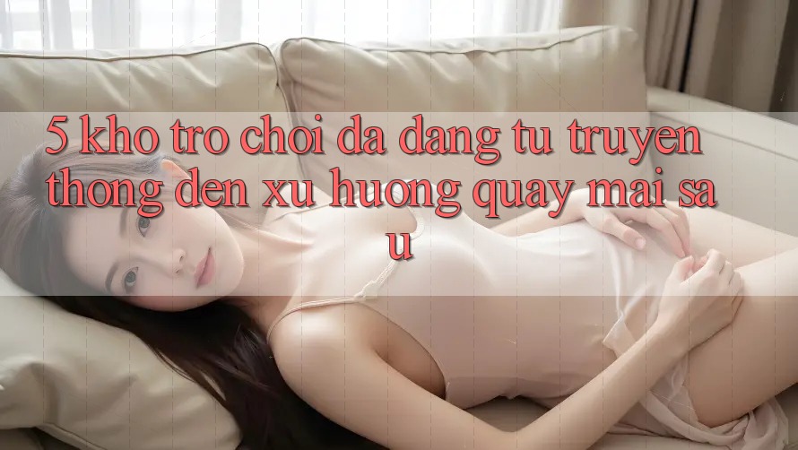 5. Kho Trò Chơi Đa Dạng: Từ Truyền Thống Đến Xu Hướng Quay mai sau 5. Kho Trò Chơi Đa Dạng: Từ Truyền Thống Đến Xu Hướng Quay mai sau