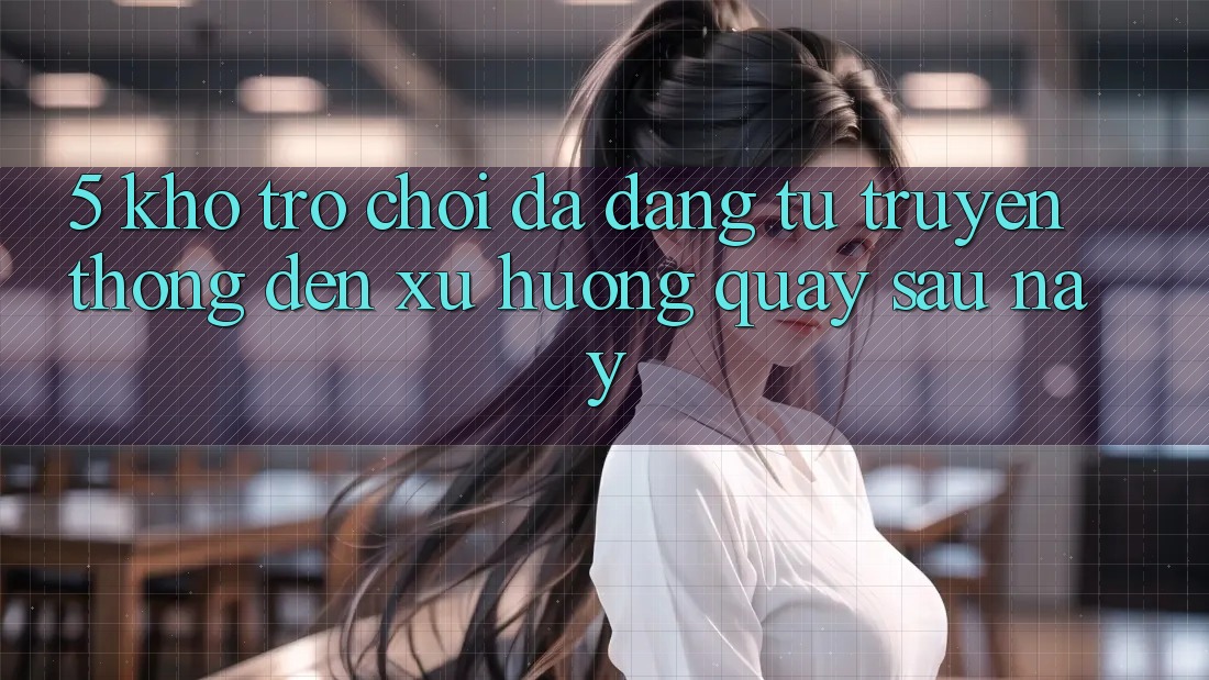 5. Kho Trò Chơi Đa Dạng: Từ Truyền Thống Đến Xu Hướng Quay sau này