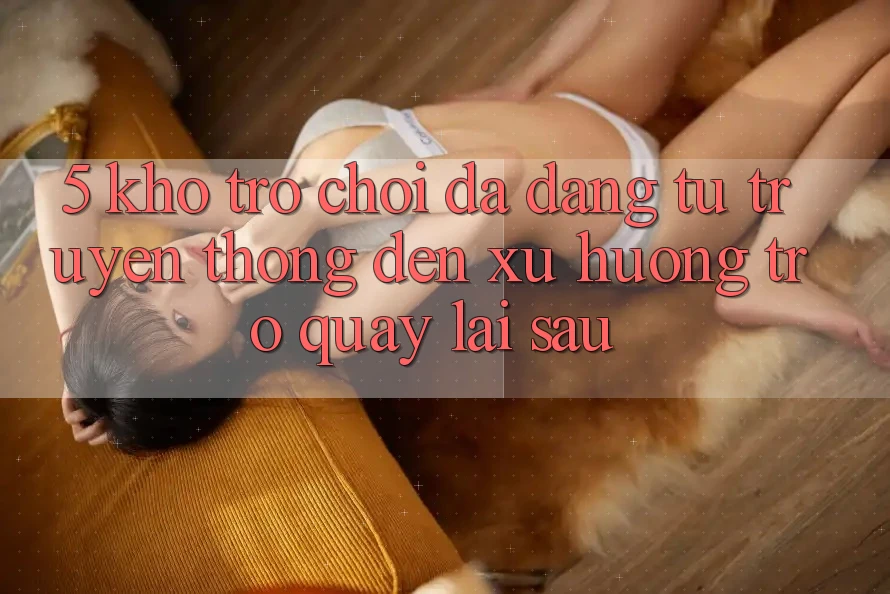 5. Kho Trò Chơi Đa Dạng: Từ Truyền Thống Đến Xu Hướng Trở quay lại sau