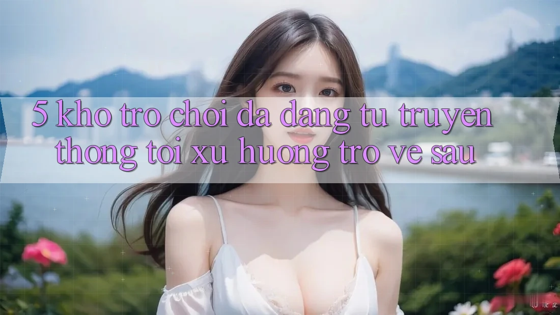 5. Kho Trò Chơi Đa Dạng: Từ Truyền Thống Tới Xu Hướng Trở về sau 5. Kho Trò Chơi Đa Dạng: Từ Truyền Thống Tới Xu Hướng Trở về sau