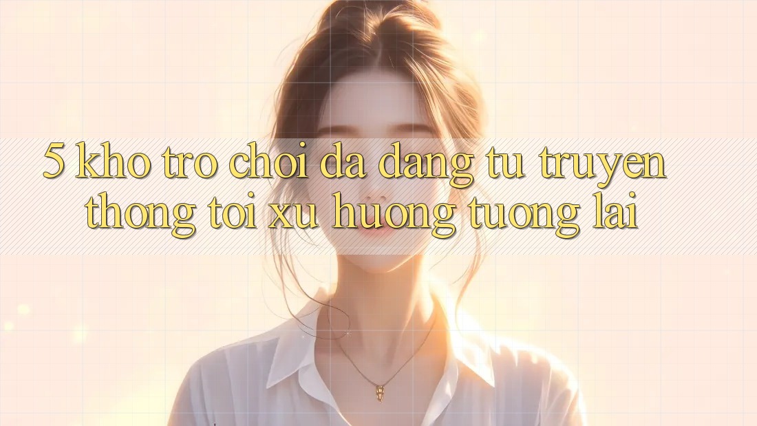 5. Kho Trò Chơi Đa Dạng: Từ Truyền Thống Tới Xu Hướng Tương Lai