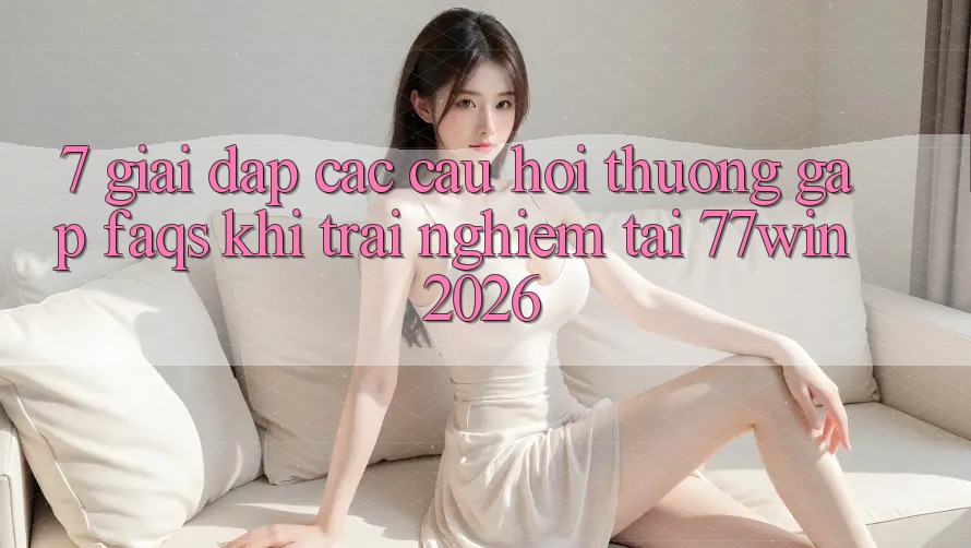 7. Giải Đáp Các Câu Hỏi Thường Gặp (FAQs) Khi Trải Nghiệm Tại 77win 2026