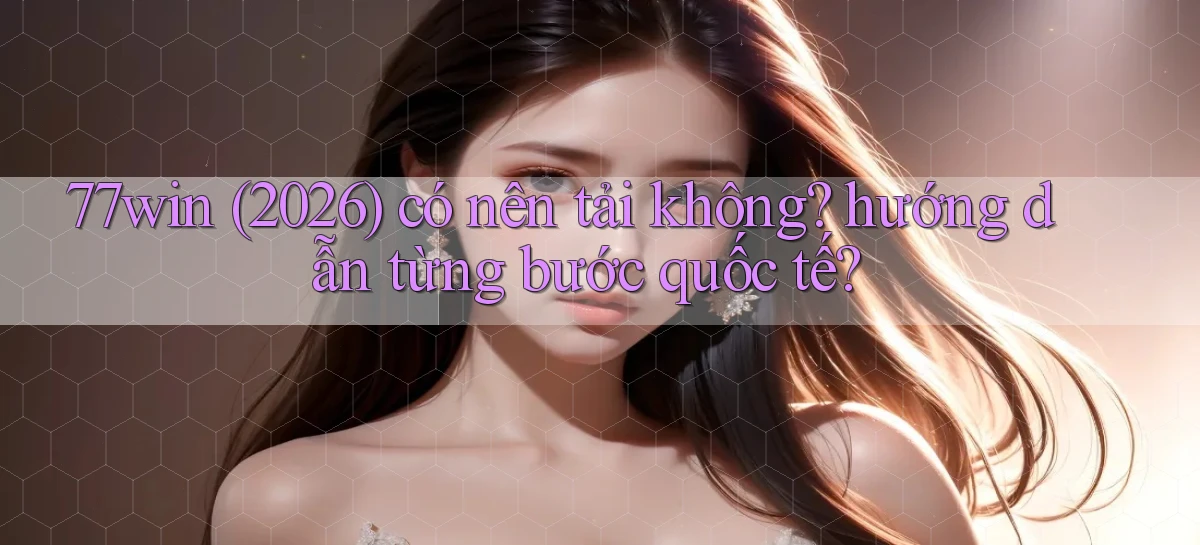 77win (2026) có nên tải không hướng dẫn từng bước quốc tế