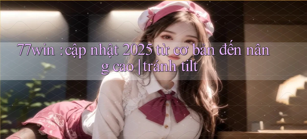 77win cập nhật 2025 từ cơ bản đến nâng cao tránh tilt