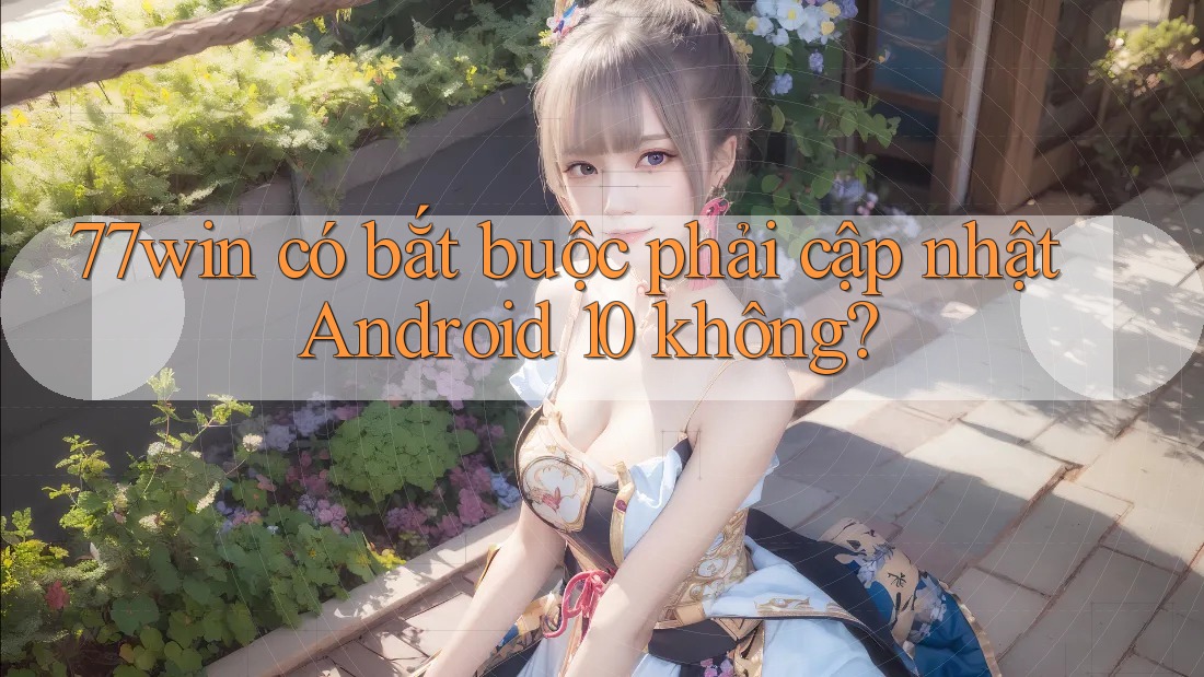 77win có bắt buộc phải cập nhật Android 10 không?