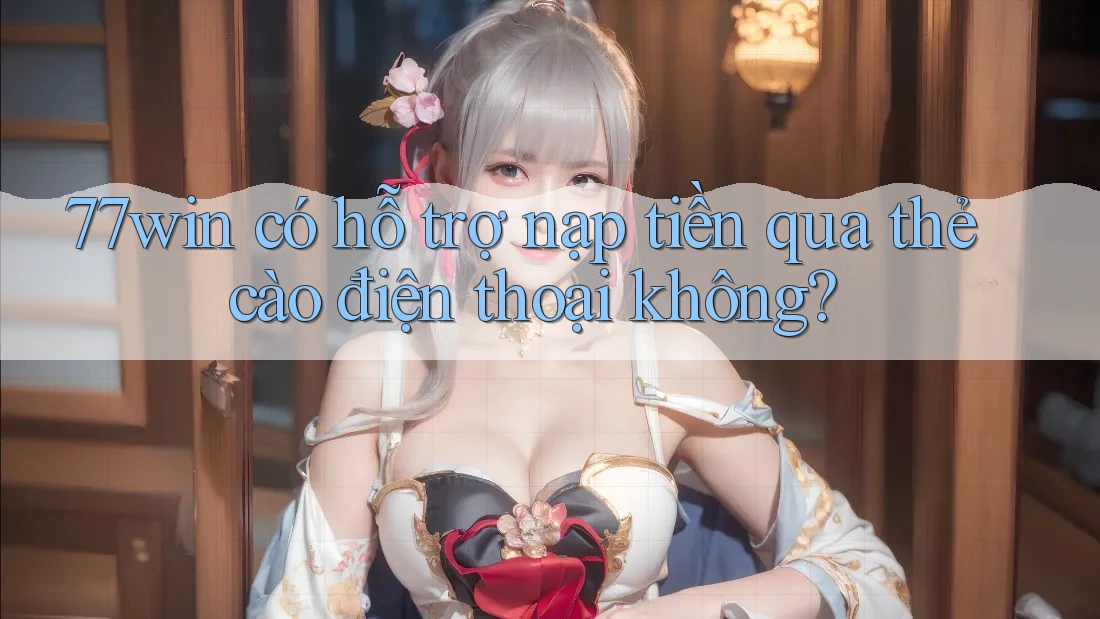 77win có hỗ trợ nạp tiền qua thẻ cào điện thoại không?