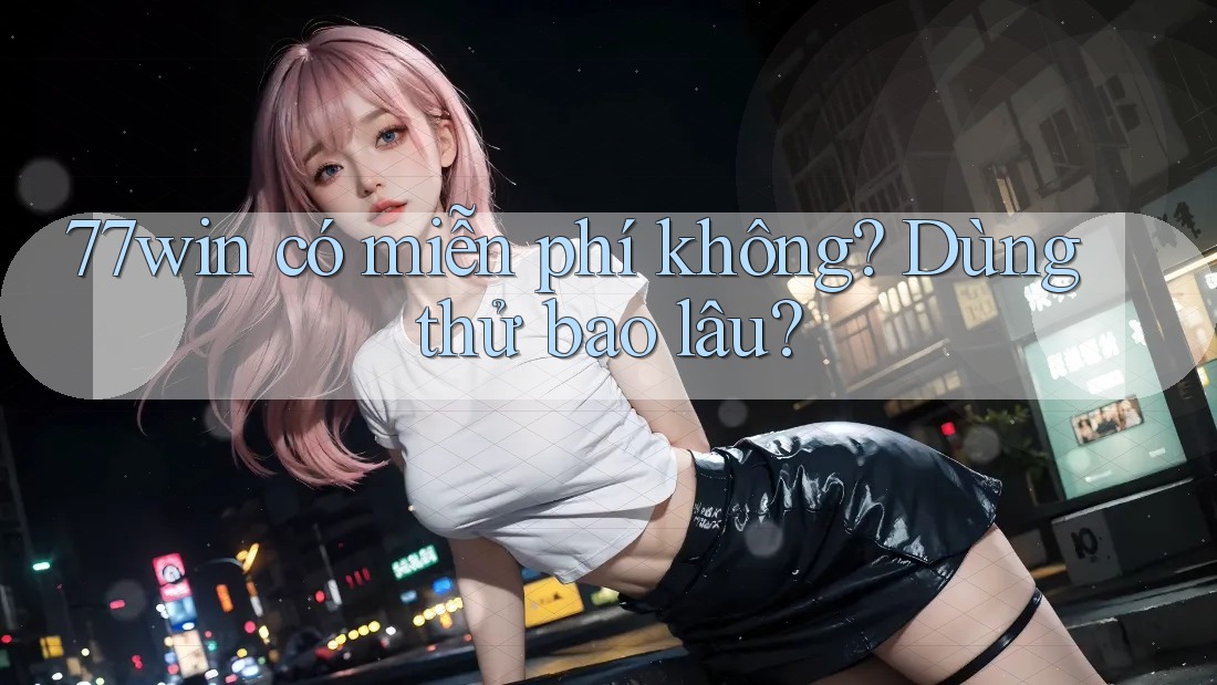 77win có miễn phí không? Dùng thử bao lâu?