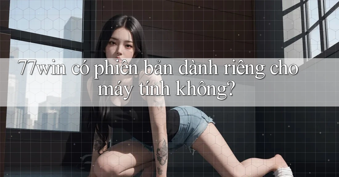 77win có phiên bản dành riêng cho máy tính không? 77win có phiên bản dành riêng cho máy tính không?