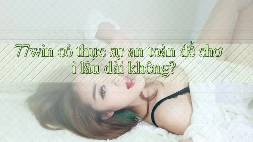 77win có thực sự an toàn để chơi lâu dài không?